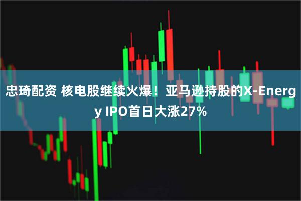 忠琦配资 核电股继续火爆！亚马逊持股的X-Energy IPO首日大涨27%