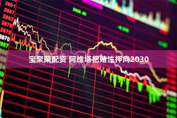 宝聚荣配资 阿维塔把赌注押向2030